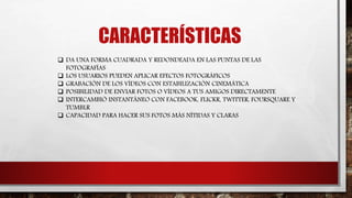  DA UNA FORMA CUADRADA Y REDONDEADA EN LAS PUNTAS DE LAS
FOTOGRAFÍAS
 LOS USUARIOS PUEDEN APLICAR EFECTOS FOTOGRÁFICOS
 GRABACIÓN DE LOS VÍDEOS CON ESTABILIZACIÓN CINEMÁTICA
 POSIBILIDAD DE ENVIAR FOTOS O VÍDEOS A TUS AMIGOS DIRECTAMENTE
 INTERCAMBIÓ INSTANTÁNEO CON FACEBOOK, FLICKR, TWITTER, FOURSQUARE Y
TUMBLR
 CAPACIDAD PARA HACER SUS FOTOS MÁS NÍTIDAS Y CLARAS
CARACTERÍSTICAS
 