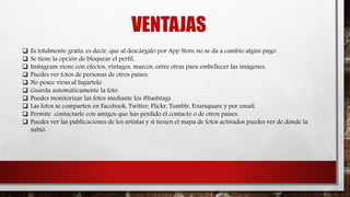 VENTAJAS
 Es totalmente gratis, es decir, que al descárgalo por App Store no se da a cambio algún pago.
 Se tiene la opción de bloquear el perfil.
 Instagram viene con efectos, vintages, marcos, entre otras para embellecer las imágenes.
 Puedes ver fotos de personas de otros países.
 No posee virus al bajártelo
 Guarda automáticamente la foto.
 Puedes monitorizar las fotos mediante los #hashtags
 Las fotos se comparten en Facebook, Twitter, Flickr, Tumblr, Foursquare y por email.
 Permite contactarte con amigos que has perdido el contacto o de otros países.
 Puedes ver las publicaciones de los artistas y si tienen el mapa de fotos activados puedes ver de donde la
subió.
 