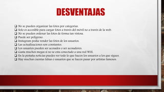 DESVENTAJAS
 No se pueden organizar las fotos por categorías.
 Solo es accesible para cargar fotos a través del móvil no a través de la web.
 No se pueden ordenar las fotos de forma tan vistosa.
 Puede ser peligroso.
 Instagram podía vender las fotos de los usuarios.
 Las actualizaciones son constantes.
 Los usuarios pueden ser acosados o ser acosadores.
 Gasta muchos megas si no se esta conectado a una red Wifi.
 En la pestaña noticias puedes ver todo lo que hacen los usuarios a los que sigues.
 Hay muchas cuentas falsas o usuarios que se hacen pasar por artistas famosos.
 