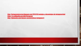 http://instagramterceroa.blogspot.com/2013/03/ventajas-y-desventajas-de-instagram.html
https://es.wikipedia.org/wiki/Instagram
http://iphoneate.com/nuevas-caracteristicas-instagram-6
 