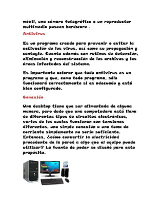móvil, una cámara fotográfica o un reproductor
multimedia poseen hardware .
Antivirus

Es un programa creado para prevenir o evitar la
activación de los virus, así como su propagación y
contagio. Cuenta además con rutinas de detención,
eliminación y reconstrucción de los archivos y las
áreas infectadas del sistema.

Es importante aclarar que todo antivirus es un
programa y que, como todo programa, sólo
funcionará correctamente si es adecuado y está
bien configurado.

Conexión

Una desktop tiene que ser alimentada de alguna
manera, pero dado que una computadora está llena
de diferentes tipos de circuitos electrónicos,
varios de los cuales funcionan con tensiones
diferentes, una simple conexión a una toma de
corriente simplemente no sería suficiente.
Entonces, ¿cómo convertir la electricidad
procedente de la pared a algo que el equipo puede
utilizar? La fuente de poder se diseñó para este
propósito.
 