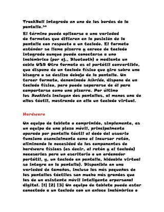 TrackBall integrada en uno de los bordes de la
pantalla.34
El término puede aplicarse a una variedad
de formatos que difieren en la posición de la
pantalla con respecto a un teclado. El formato
estándar se llama pizarra y carece de teclado
integrado aunque puede conectarse a uno
inalámbrico (por ej., Bluetooth) o mediante un
cable USB Otro formato es el portátil convertible,
que dispone de un teclado físico que gira sobre una
bisagra o se desliza debajo de la pantalla. Un
tercer formato, denominado híbrido, dispone de un
teclado físico, pero puede separarse de él para
comportarse como una pizarra. Por último
los Booklets incluyen dos pantallas, al menos una de
ellas táctil, mostrando en ella un teclado virtual.


Hardware

Un equipo de tableta o comprimido, simplemente, es
un equipo de una pieza móvil, principalmente
operado por pantalla táctil el dedo del usuario
funciona esencialmente como el incursor ratón,
eliminando la necesidad de los componentes de
hardware físicas (es decir, el ratón y el teclado)
necesarias para un escritorio o un ordenador
portátil, y, un teclado en pantalla, hideable virtual
se integra en la pantalla). Disponible en una
variedad de tamaños, incluso las más pequeñas de
las pantallas táctiles son mucho más grandes que
las de un asistente móvil inteligente orpersonal
digital. [1] [2] [3] Un equipo de tableta puede estar
conectado a un teclado con un enlace inalámbrico o
 