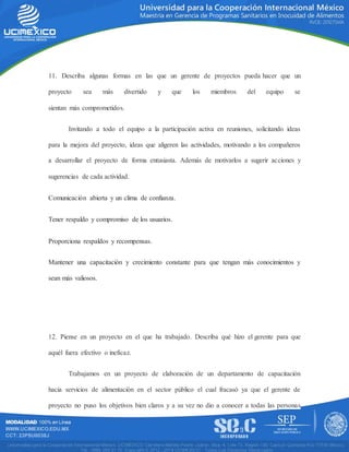 11. Describa algunas formas en las que un gerente de proyectos pueda hacer que un
proyecto sea más divertido y que los miembros del equipo se
sientan más comprometidos.
Invitando a todo el equipo a la participación activa en reuniones, solicitando ideas
para la mejora del proyecto, ideas que aligeren las actividades, motivando a los compañeros
a desarrollar el proyecto de forma entusiasta. Además de motivarlos a sugerir acciones y
sugerencias de cada actividad.
Comunicación abierta y un clima de confianza.
Tener respaldo y compromiso de los usuarios.
Proporciona respaldos y recompensas.
Mantener una capacitación y crecimiento constante para que tengan más conocimientos y
sean más valiosos.
12. Piense en un proyecto en el que ha trabajado. Describa qué hizo el gerente para que
aquél fuera efectivo o ineficaz.
Trabajamos en un proyecto de elaboración de un departamento de capacitación
hacia servicios de alimentación en el sector público el cual fracasó ya que el gerente de
proyecto no puso los objetivos bien claros y a su vez no dio a conocer a todas las personas
 