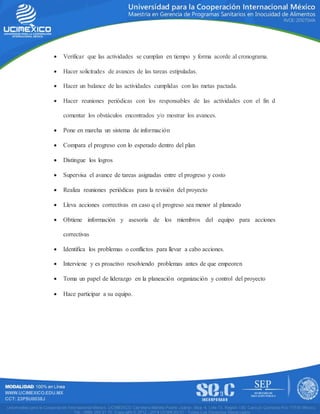  Verificar que las actividades se cumplan en tiempo y forma acorde al cronograma.
 Hacer solicitudes de avances de las tareas estipuladas.
 Hacer un balance de las actividades cumplidas con las metas pactada.
 Hacer reuniones periódicas con los responsables de las actividades con el fin d
comentar los obstáculos encontrados y/o mostrar los avances.
 Pone en marcha un sistema de información
 Compara el progreso con lo esperado dentro del plan
 Distingue los logros
 Supervisa el avance de tareas asignadas entre el progreso y costo
 Realiza reuniones periódicas para la revisión del proyecto
 Lleva acciones correctivas en caso q el progreso sea menor al planeado
 Obtiene información y asesoría de los miembros del equipo para acciones
correctivas
 Identifica los problemas o conflictos para llevar a cabo acciones.
 Interviene y es proactivo resolviendo problemas antes de que empeoren
 Toma un papel de liderazgo en la planeación organización y control del proyecto
 Hace participar a su equipo.
 