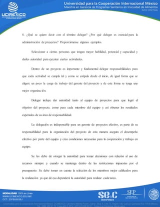 8. ¿Qué se quiere decir con el término delegar? ¿Por qué delegar es esencial para la
administración de proyectos? Proporciónense algunos ejemplos.
Seleccionar a ciertas personas que tengan mayor habilidad, potencial y capacidad y
darles autoridad para ejecutar ciertas actividades.
Dentro de un proyecto es importante y fundamental delegar responsabilidades para
que cada actividad se cumpla tal y como se estipula desde el inicio, de igual forma que se
aligere un poco la carga de trabajo del gerente del proyecto y de esta forma se tenga una
mejor organización.
Delegar incluye dar autoridad tanto al equipo de proyectos para que logré el
objetivo del proyecto, como para cada miembro del equipo y así obtener los resultados
esperados de su área de responsabilidad.
La delegación es indispensable para un gerente de proyectos efectivo, es parte de su
responsabilidad para la organización del proyecto de esta manera asegura el desempeño
efectivo por parte del equipo y crea condiciones necesarias para la cooperación y trabajo en
equipo.
Se les debe de otorgar la autoridad para tomar decisiones con relación al uso de
recursos siempre y cuando se mantenga dentro de las restricciones impuestas por el
presupuesto. Se debe tomar en cuenta la selección de los miembros mejor calificados para
la realización ya que de eso dependerá la autoridad para realizar cada tarea.
 