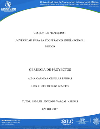 GESTION DE PROYECTOS I
UNIVERSIDAD PARA LA COOPERACION INTERNACIONAL
MEXICO
GERENCIA DE PROYECTOS
ALMA CARMINA ORNELAS PARGAS
LUIS ROBERTO DIAZ ROMERO
TUTOR: SAMUEL ANTONIO VARGAS VARGAS
ENERO, 2017
 