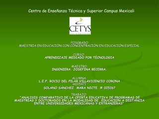 Centro de Enseñanza Técnica y Superior Campus Mexicali POSGRADO MAESTRIA EN EDUCACIÓN CON CONCENTRACIÓN EN EDUCACIÓN ESPECIAL CURSO:  APRENDIZAJE MEDIADO POR TÉCNOLOGIA MAESTR0: INGENIERA. JOSEFINA BECERRA. ALUMNA: L.E.P. ROCIO DEL PILAR VILLAVICENCIO CORONA m025471 SOLANO SÁNCHEZ  MARA NICTE. # 025267 TRABAJO:    &quot;ANALISIS COMPARATIVO DE LA OFERTA EDUCATIVA DE PROGRAMAS DE MAESTRIAS Y DOCTORADOS EN LA MODALIDAD DE  EDUCACION A DISTANCIA ENTRE UNIVERSIDADES MEXICANAS Y EXTRANJERAS&quot;   