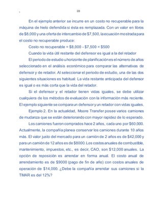 , 10
En el ejemplo anterior se incurre en un costo no recuperable para la
máquina de hielo defendida si ésta es remplazada. Con un valor en libros
de $8,000 y una ofertade intercambio de $7,500,laecuación mostradapara
el costo no recuperable produce:
Costo no recuperable = $8,000 - $7,500 = $500
Cuando la vida útil restante del defensor es igual a la del retador
El periodo de estudio uhorizonte de planificaciónes elnúmero de años
seleccionado en el análisis económico para comparar las alternativas de
defensor y de retador. Al seleccionar el periodo de estudio, una de las dos
siguientes situaciones es habitual: La vida restante anticipada del defensor
es igual o es más corta que la vida del retador.
Si el defensor y el retador tienen vidas iguales, se debe utilizar
cualquiera de los métodos de evaluación con la información más reciente.
El ejemplo siguiente se comparaun defensoryun retador con vidas iguales.
Ejemplo 2. En la actualidad, Moore Transfer posee varios camiones
de mudanza que se están deteriorando con mayor rapidez de lo esperado.
Los camiones fueron comprados hace 2 años, cada uno por $60,000.
Actualmente, la compañía planea conservar los camiones durante 10 años
más. El valor justo del mercado para un camión de 2 años es de $42,000 y
para un camiónde 12 años es de $8000.Los costosanuales de combustible,
mantenimiento, impuestos, etc., es decir, CAO, son $12,000 anuales. La
opción de reposición es arrendar en forma anual. El costo anual de
arrendamiento es de $9000 (pago de fin de año) con costos anuales de
operación de $14,000. ¿Debe la compañía arrendar sus camiones si la
TMAR es del 12%?
 