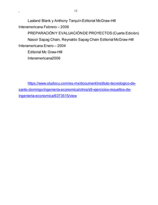, 12
Laaland Blank y Anthony Tarquín Editorial McGraw-Hill
Interamericana Febrero – 2006
PREPARACIÓNY EVALUACIÓNDE PROYECTOS (Cuarta Edición)
Nassir Sapag Chain, Reynaldo Sapag Chain Editorial McGraw-Hill
Interamericana Enero – 2004
Editorial Mc Graw-Hill
Interamericana2006
https://www.studocu.com/es-mx/document/instituto-tecnologico-de-
santo-domingo/ingenieria-economica/otros/s9-ejercicios-resueltos-de-
ingenieria-economica/6373515/view
 