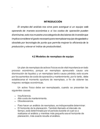 , 1
INTRODUCCIÓN
El empleo del análisis nos sirve para averiguar si un equipo está
operando de manera económica o si los costos de operación pueden
disminuirse,esto nos muestra unacategoría de decisiones de inversiónque
implicaconsiderarel gasto necesariopara reemplazarequipo desgastadou
obsoleto por tecnología de punta que permita mejorar la eficiencia de la
producción y elevar el índice de productividad..
4.2 Modelos de reemplazo de equipo
Un plan de reemplazo de activos físicos esde vital importancia en todo
proceso económico, porque un reemplazo apresurado causa una
disminución de liquidez y un reemplazo tardío causa pérdida; esto ocurre
por los aumentos de costo de operacióny mantenimiento, por lo tanto, debe
establecerse el momento oportuno de reemplazo, a fin de obtener las
mayores ventajas económicas.
Un activo físico debe ser reemplazado, cuando se presentan las
siguientes causas:
 Insuficiencia.
 Alto costo de mantenimiento.
 Obsolescencia.
 Para hacer un análisis de reemplazo, es indispensable determinar:
 El horizonte de la planeación. También llamado el intervalo de
tiempo,está determinado por el periodo durante el cual va a
realizarse el análisis y mientras más pequeño sea el horizonte de
planeación, más exacto resulta el análisis.
 