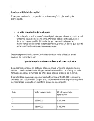 , 2
La disponibilidad de capital
Este para realizar la compra de los activos según lo planeado y lo
proyectado.
 La vida económicade los bienes
 Se entiende por vida económicael periodo para el cual el costo anual
uniforme equivalente es mínimo. Para los activos antiguos, no se
tiene en cuenta la vida útil restante, ya que casi todo puede
mantenerse funcionando indefinidamente, pero a un costo que puede
ser excesivo si se repara constantemente.
Desde el punto de vista económico las técnicas más utilizadas en el
análisis de reemplazo son
1 periodo óptimo de reemplazo = Vida económica
Esta técnica consiste en calcular el costo anual uniforme equivalente del
activo, cuando este es retenido por una cierta cantidad de años y en esta
forma seleccionar el número de años para el cual el costo es mínimo.
Ejemplo:Una máquina se compra actualmente por $500.000,se supone
una tasa del 20% de vida útil por año, se pide determinar el periodo óptimo
de reemplazo teniendo en cuenta la siguiente información
Año Valor salvamento Costo anual de
operación
0 $500000 $21000
1 $300000 $35000
 