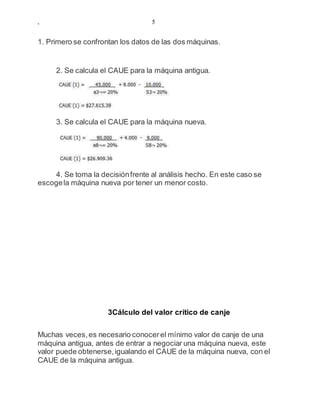 , 5
1. Primero se confrontan los datos de las dos máquinas.
2. Se calcula el CAUE para la máquina antigua.
3. Se calcula el CAUE para la máquina nueva.
4. Se toma la decisiónfrente al análisis hecho. En este caso se
escogela máquina nueva por tener un menor costo.
3Cálculo del valor crítico de canje
Muchas veces,es necesario conocerel mínimo valor de canje de una
máquina antigua, antes de entrar a negociar una máquina nueva, este
valor puede obtenerse,igualando el CAUE de la máquina nueva, con el
CAUE de la máquina antigua.
 