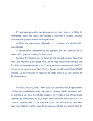 , 7
En términos generales existen dos formas para hacer un análisis de
reemplazo, pasar los datos del retador y defensor a valores anuales
equivalentes o pasar ambos a valor presente.
Análisis de reemplazo utilizando un horizonte de planificación
especificado
A continuación analizaremos un ejemplo del uso correcto de la
información, para un análisis de reemplazo.
Ejemplo 1. Paradise Me, un hotel de isla tropical, compro hace tres
años una máquina para hacer hielo, de la más reciente tecnología, por
$12,000 conuna vida estimadade 10 años, un valor de salvamento del20%
del precio de compra y un CAO (Costos Anuales de Operación) de $3,000
anuales. La depreciación ha reducido el costo inicial a su valor actual de
$8,000 en libros.
Un nuevo modelo,de $11,000,acabade ser anunciado. El gerente del
hotel estima la vida de la nueva máquina en 10 años, el valor de salvamento
en $2,000 y un CAO de $1,800 anuales. El vendedor ha ofrecido una
cantidad de intercambio de $7,500 por el defensor de 3años de uso. Con
base en experiencias con la máquina actual, las estimaciones revisadas
son: vida restante, 3 años; valor de salvamento, $2,000 y el mismo CAO de
 