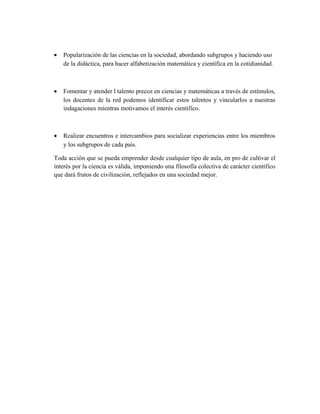 • Popularización de las ciencias en la sociedad, abordando subgrupos y haciendo uso
de la didáctica, para hacer alfabetización matemática y científica en la cotidianidad.
• Fomentar y atender l talento precoz en ciencias y matemáticas a través de estímulos,
los docentes de la red podemos identificar estos talentos y vincularlos a nuestras
indagaciones mientras motivamos el interés científico.
• Realizar encuentros e intercambios para socializar experiencias entre los miembros
y los subgrupos de cada país.
Toda acción que se pueda emprender desde cualquier tipo de aula, en pro de cultivar el
interés por la ciencia es válida, imponiendo una filosofía colectiva de carácter científico
que dará frutos de civilización, reflejados en una sociedad mejor.
 