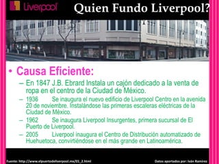Quien Fundo Liverpool?
• Causa Eficiente:
– En 1847 J.B. Ebrard Instala un cajón dedicado a la venta de
ropa en el centro de la Ciudad de México.
– 1936 Se inaugura el nuevo edificio de Liverpool Centro en la avenida
20 de noviembre. Instalándose las primeras escaleras eléctricas de la
Ciudad de México.
– 1962 Se inaugura Liverpool Insurgentes, primera sucursal de El
Puerto de Liverpool.
– 2005 Liverpool inaugura el Centro de Distribución automatizado de
Huehuetoca, convirtiéndose en el más grande en Latinoamérica.
Fuente: http://www.elpuertodeliverpool.mx/01_2.html Datos aportados por: Iván Ramírez
 