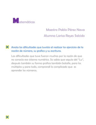 Matemáticas
                                Maestro Pablo Pérez Nava
                              Alumna Larisa Reyes Salcido


Anota las dificultades que tuviste al realizar los ejercicios de la
noción de número, su grafico y su escritura.
Las dificultades que tuve fueron muchas por la razón de que
no conocía ese sistema numérico. So sabia que seguía del “Lu”,
después también su forma grafica también batalle, para los
múltiplos y para todo, comprendí lo complicado que es
aprender los números.
 