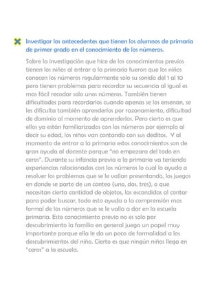 Investigar los antecedentes que tienen los alumnos de primaria
de primer grado en el conocimiento de los números.
Sobre la investigación que hice de los conocimientos previos
tienen los niños al entrar a la primaria fueron que los niños
conocen los números regularmente solo su sonido del 1 al 10
pero tienen problemas para recordar su secuencia al igual es
mas fácil recodar solo unos números. También tienen
dificultades para recordarlos cuando apenas se los ensenan, se
les dificulta también aprenderlos por razonamiento, dificultad
de dominio al momento de aprenderlos. Pero cierto es que
ellos ya están familiarizados con los números por ejemplo al
decir su edad, los niños van contando con sus deditos. Y al
momento de entrar a la primaria estos conocimientos son de
gran ayuda al docente porque “no empezara del todo en
ceros”. Durante su infancia previa a la primaria va teniendo
experiencias relacionadas con los números lo cual lo ayuda a
resolver los problemas que se le vallan presentando, los juegos
en donde se parte de un conteo (uno, dos, tres), o que
necesitan cierta cantidad de objetos, las escondidas al contar
para poder buscar, todo esto ayuda a la comprensión mas
formal de los números que se le valla a dar en la escuela
primaria. Este conocimiento previo no es solo por
descubrimiento la familia en general juega un papel muy
importante porque ella le da un poco de formalidad a los
descubrimientos del niño. Cierto es que ningún niños llega en
“ceros” a la escuela.
 