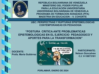 REPÚBLICA BOLIVARIANA DE VENEZUELA
MINISTERIO DEL PODER POPULAR
PARA LA EDUCACIÓN UNIVERSITARIA
UNIVERSIDAD BOLIVARIANA DE VENEZUELA
PROGRAMA DE FORMACION AVANZADA (PFA)
MAESTRIA EN EDUCACION – V. COHORTE
UBC: PERSPECTIVAS Y RUPTURAS EPISTEMOLOGICAS
CONTEMPORANEAS EN PEDAGOGIA
DOCENTE:
Profa. María Gutiérrez
PARTICIPANTE:
Nelson Goncalves
C.I: V-10673181
PORLAMAR, ENERO DE 2024
“POSTURA CRITICA ANTE PROBLEMATICAS
EPISTEMOLOGICAS EN EL EJERCICIO PEDAGOGICO Y
APORTES PARA LA TRANSFORMACION”
 