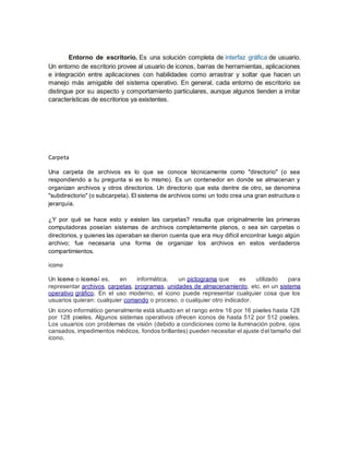 Entorno de escritorio. Es una solución completa de interfaz gráfica de usuario.
Un entorno de escritorio provee al usuario de iconos, barras de herramientas, aplicaciones
e integración entre aplicaciones con habilidades como arrastrar y soltar que hacen un
manejo más amigable del sistema operativo. En general, cada entorno de escritorio se
distingue por su aspecto y comportamiento particulares, aunque algunos tienden a imitar
características de escritorios ya existentes.
Carpeta
Una carpeta de archivos es lo que se conoce técnicamente como "directorio" (o sea
respondiendo a tu pregunta si es lo mismo). Es un contenedor en donde se almacenan y
organizan archivos y otros directorios. Un directorio que esta dentre de otro, se denomina
"subdirectorio" (o subcarpeta). El sistema de archivos como un todo crea una gran estructura o
jerarquía.
¿Y por qué se hace esto y existen las carpetas? resulta que originalmente las primeras
computadoras poseían sistemas de archivos completamente planos, o sea sin carpetas o
directorios, y quienes las operaban se dieron cuenta que era muy difícil encontrar luego algún
archivo; fue necesaria una forma de organizar los archivos en estos verdaderos
compartimientos.
icono
Un icono o ícono1 es, en informática, un pictograma que es utilizado para
representar archivos, carpetas, programas, unidades de almacenamiento, etc. en un sistema
operativo gráfico. En el uso moderno, el icono puede representar cualquier cosa que los
usuarios quieran: cualquier comando o proceso, o cualquier otro indicador.
Un icono informático generalmente está situado en el rango entre 16 por 16 pixeles hasta 128
por 128 pixeles. Algunos sistemas operativos ofrecen iconos de hasta 512 por 512 pixeles.
Los usuarios con problemas de visión (debido a condiciones como la iluminación pobre, ojos
cansados, impedimentos médicos, fondos brillantes) pueden necesitar el ajuste del tamaño del
icono.
 