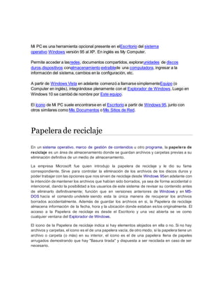 Mi PC es una herramienta opcional presente en elEscritorio del sistema
operativo Windows versión 95 al XP. En inglés es My Computer.
Permite acceder a lasredes, documentos compartidos, explorarunidades de discos
duros,dispositivos conalmacenamiento extraíblede una computadora, ingresar a la
información del sistema, cambios en la configuración, etc.
A partir de Windows Vista en adelante comenzó a llamarse simplementeEquipo (o
Computer en inglés), integrándose plenamente con el Explorador de Windows. Luego en
Windows 10 se cambió de nombre por Este equipo.
El ícono de Mi PC suele encontrarse en el Escritorio a partir de Windows 95, junto con
otros similares como Mis Documentos o Mis Sitios de Red.
Papelera de reciclaje
En un sistema operativo, marco de gestión de contenidos u otro programa, la papelera de
reciclaje es un área de almacenamiento donde se guardan archivos y carpetas previas a su
eliminación definitiva de un medio de almacenamiento.
La empresa Microsoft fue quien introdujo la papelera de reciclaje y le dio su fama
correspondiente. Sirve para controlar la eliminación de los archivos de los discos duros y
poder trabajar con las opciones que nos sirven de reciclaje desde Windows 95en adelante con
la intención de mantener los archivos que habían sido borrados, ya sea de forma accidental o
intencional, dando la posibilidad a los usuarios de este sistema de revisar su contenido antes
de eliminarlo definitivamente; función que en versiones anteriores de Windows y en MS-
DOS hacía el comando undelete siendo esta la única manera de recuperar los archivos
borrados accidentalmente. Además de guardar los archivos en si, la Papelera de reciclaje
almacena información de la fecha, hora y la ubicación donde estaban estos originalmente. El
acceso a la Papelera de reciclaje es desde el Escritorio y una vez abierta se ve como
cualquier ventana del Explorador de Windows.
El icono de la Papelera de reciclaje indica si hay elementos alojados en ella o no. Si no hay
archivos y carpetas, el icono es el de una papelera vacía, de otro modo, si la papelera tiene un
archivo o carpeta (o más) en su interior, el icono es el de una papelera llena de papeles
arrugados demostrando que hay "Basura tirada" y dispuesta a ser reciclada en caso de ser
necesario.
 