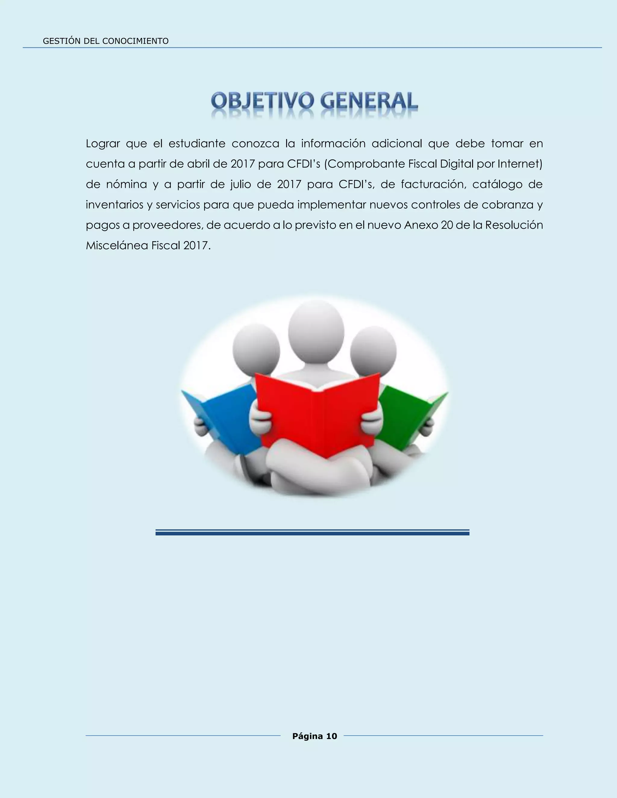 GESTIÓN DEL CONOCIMIENTO
Página 10
Lograr que el estudiante conozca la información adicional que debe tomar en
cuenta a partir de abril de 2017 para CFDI’s (Comprobante Fiscal Digital por Internet)
de nómina y a partir de julio de 2017 para CFDI’s, de facturación, catálogo de
inventarios y servicios para que pueda implementar nuevos controles de cobranza y
pagos a proveedores, de acuerdo a lo previsto en el nuevo Anexo 20 de la Resolución
Miscelánea Fiscal 2017.
 