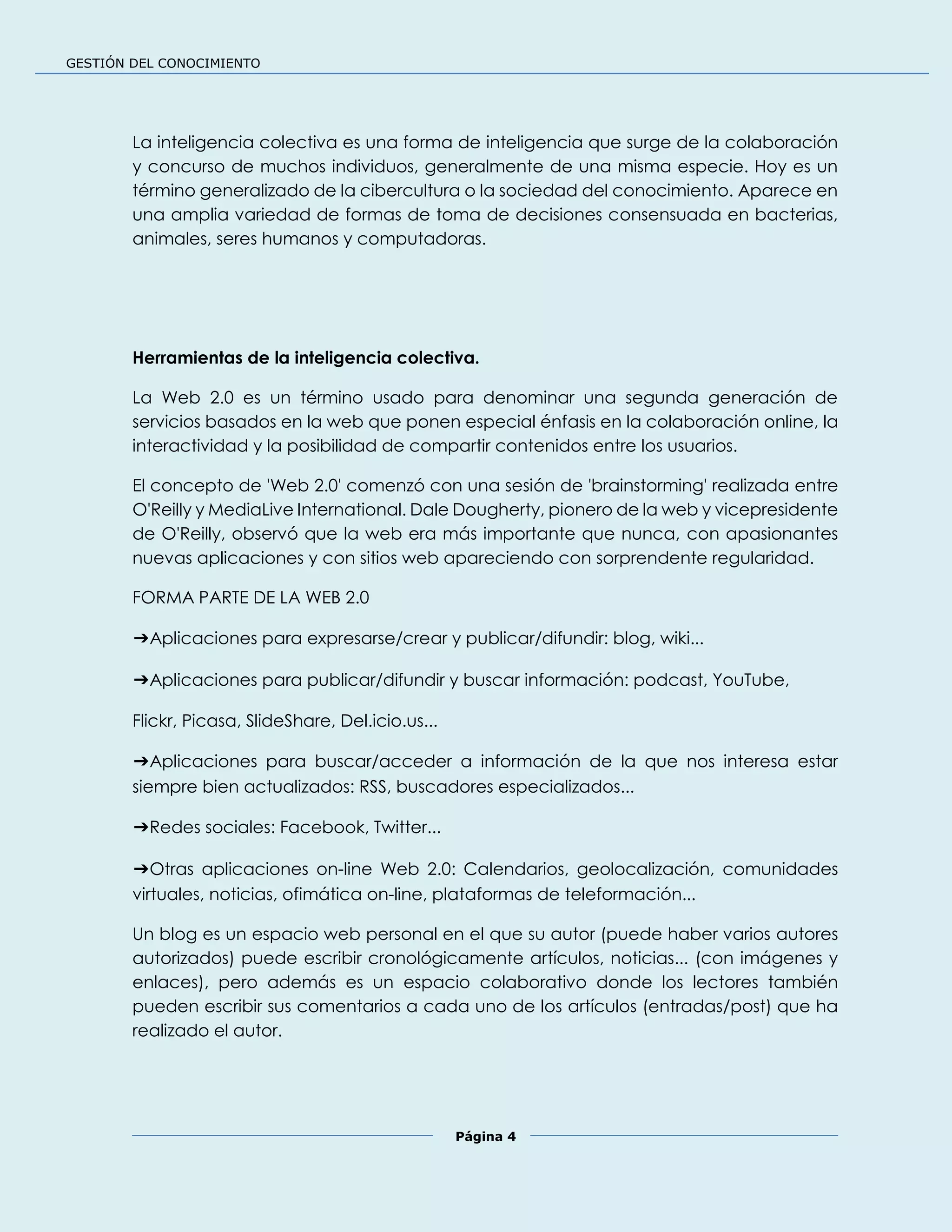 GESTIÓN DEL CONOCIMIENTO
Página 4
La inteligencia colectiva es una forma de inteligencia que surge de la colaboración
y concurso de muchos individuos, generalmente de una misma especie. Hoy es un
término generalizado de la cibercultura o la sociedad del conocimiento. Aparece en
una amplia variedad de formas de toma de decisiones consensuada en bacterias,
animales, seres humanos y computadoras.
Herramientas de la inteligencia colectiva.
La Web 2.0 es un término usado para denominar una segunda generación de
servicios basados en la web que ponen especial énfasis en la colaboración online, la
interactividad y la posibilidad de compartir contenidos entre los usuarios.
El concepto de 'Web 2.0' comenzó con una sesión de 'brainstorming' realizada entre
O'Reilly y MediaLive International. Dale Dougherty, pionero de la web y vicepresidente
de O'Reilly, observó que la web era más importante que nunca, con apasionantes
nuevas aplicaciones y con sitios web apareciendo con sorprendente regularidad.
FORMA PARTE DE LA WEB 2.0
➔Aplicaciones para expresarse/crear y publicar/difundir: blog, wiki...
➔Aplicaciones para publicar/difundir y buscar información: podcast, YouTube,
Flickr, Picasa, SlideShare, Del.icio.us...
➔Aplicaciones para buscar/acceder a información de la que nos interesa estar
siempre bien actualizados: RSS, buscadores especializados...
➔Redes sociales: Facebook, Twitter...
➔Otras aplicaciones on-line Web 2.0: Calendarios, geolocalización, comunidades
virtuales, noticias, ofimática on-line, plataformas de teleformación...
Un blog es un espacio web personal en el que su autor (puede haber varios autores
autorizados) puede escribir cronológicamente artículos, noticias... (con imágenes y
enlaces), pero además es un espacio colaborativo donde los lectores también
pueden escribir sus comentarios a cada uno de los artículos (entradas/post) que ha
realizado el autor.
 