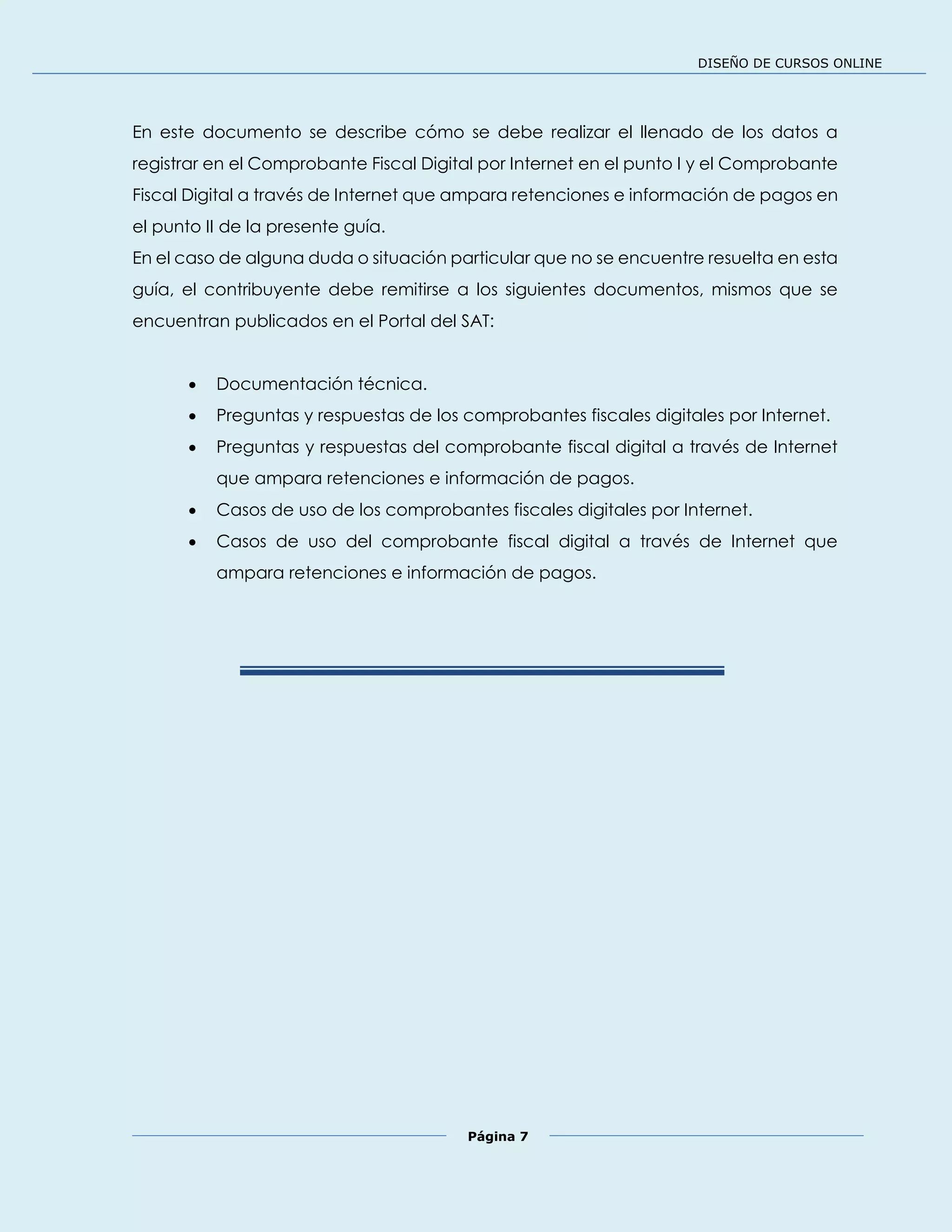 DISEÑO DE CURSOS ONLINE
Página 7
En este documento se describe cómo se debe realizar el llenado de los datos a
registrar en el Comprobante Fiscal Digital por Internet en el punto I y el Comprobante
Fiscal Digital a través de Internet que ampara retenciones e información de pagos en
el punto II de la presente guía.
En el caso de alguna duda o situación particular que no se encuentre resuelta en esta
guía, el contribuyente debe remitirse a los siguientes documentos, mismos que se
encuentran publicados en el Portal del SAT:
 Documentación técnica.
 Preguntas y respuestas de los comprobantes fiscales digitales por Internet.
 Preguntas y respuestas del comprobante fiscal digital a través de Internet
que ampara retenciones e información de pagos.
 Casos de uso de los comprobantes fiscales digitales por Internet.
 Casos de uso del comprobante fiscal digital a través de Internet que
ampara retenciones e información de pagos.
 