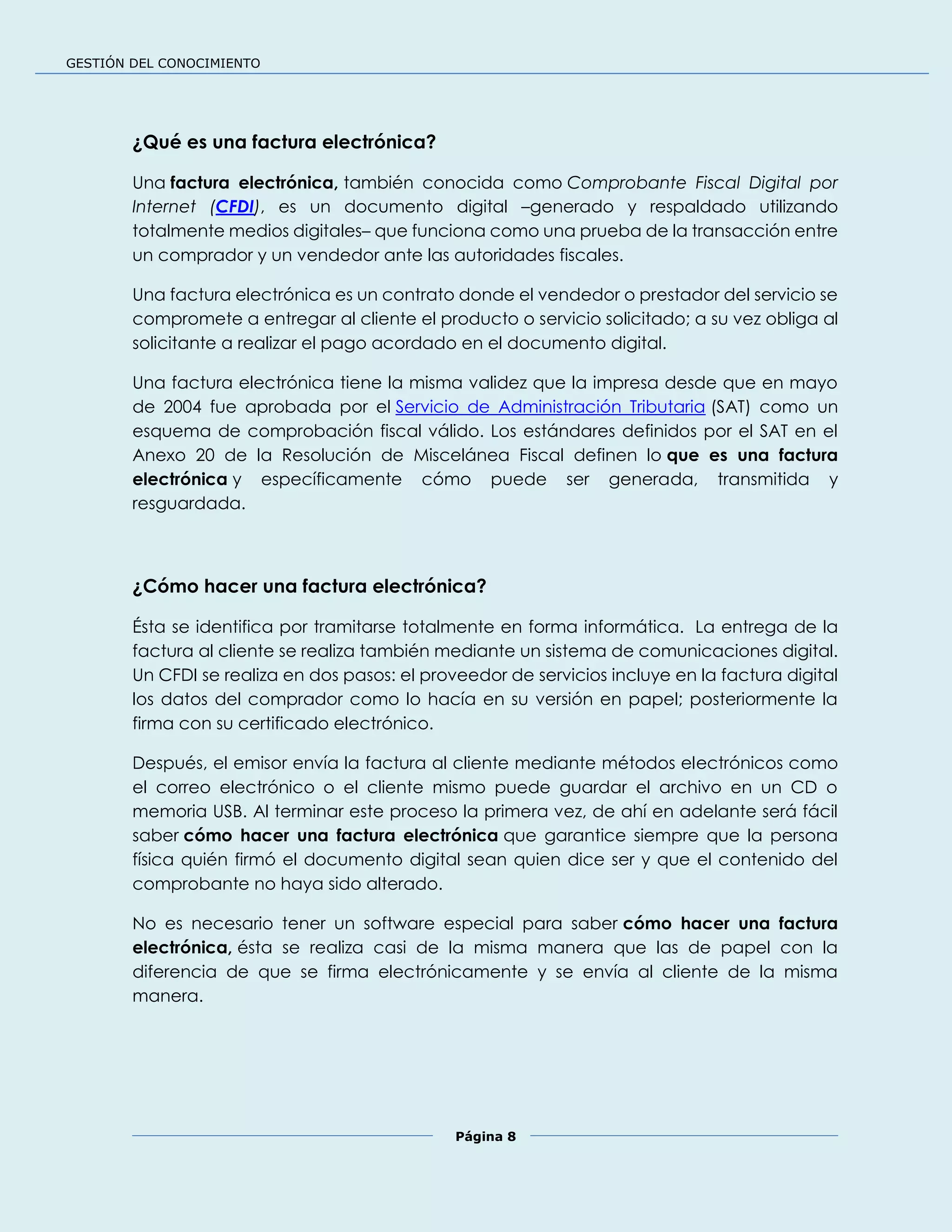 GESTIÓN DEL CONOCIMIENTO
Página 8
¿Qué es una factura electrónica?
Una factura electrónica, también conocida como Comprobante Fiscal Digital por
Internet (CFDI), es un documento digital –generado y respaldado utilizando
totalmente medios digitales– que funciona como una prueba de la transacción entre
un comprador y un vendedor ante las autoridades fiscales.
Una factura electrónica es un contrato donde el vendedor o prestador del servicio se
compromete a entregar al cliente el producto o servicio solicitado; a su vez obliga al
solicitante a realizar el pago acordado en el documento digital.
Una factura electrónica tiene la misma validez que la impresa desde que en mayo
de 2004 fue aprobada por el Servicio de Administración Tributaria (SAT) como un
esquema de comprobación fiscal válido. Los estándares definidos por el SAT en el
Anexo 20 de la Resolución de Miscelánea Fiscal definen lo que es una factura
electrónica y específicamente cómo puede ser generada, transmitida y
resguardada.
¿Cómo hacer una factura electrónica?
Ésta se identifica por tramitarse totalmente en forma informática. La entrega de la
factura al cliente se realiza también mediante un sistema de comunicaciones digital.
Un CFDI se realiza en dos pasos: el proveedor de servicios incluye en la factura digital
los datos del comprador como lo hacía en su versión en papel; posteriormente la
firma con su certificado electrónico.
Después, el emisor envía la factura al cliente mediante métodos electrónicos como
el correo electrónico o el cliente mismo puede guardar el archivo en un CD o
memoria USB. Al terminar este proceso la primera vez, de ahí en adelante será fácil
saber cómo hacer una factura electrónica que garantice siempre que la persona
física quién firmó el documento digital sean quien dice ser y que el contenido del
comprobante no haya sido alterado.
No es necesario tener un software especial para saber cómo hacer una factura
electrónica, ésta se realiza casi de la misma manera que las de papel con la
diferencia de que se firma electrónicamente y se envía al cliente de la misma
manera.
 