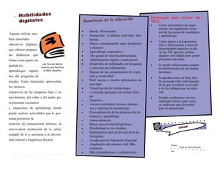 Supone utilizar tam-
bién materiales
educativos digitales,
que ofrecen propues-
tas didácticas que
toman como punto de
partida los
aprendizajes espera-
dos del programa de
estudio. Estos materiales aprovechan
los recursos
expresivos de las imágenes fijas y en
movimiento, del video y del audio, pa-
ra presentar escenarios
y situaciones de aprendizaje donde
puede realizar actividades que le per-
mitan promover la
creación del pensamiento artístico, la
convivencia, promoción de la salud,
cuidado de sí y acercarse a la diversi-
dad cultural y lingüística del país.
Alumno:
Felipe de Jesús Gonzalez
Keb
Las tics son herra-
mientas que facilitan
la labor docente.
 Interés. Motivación
 Interacción. Continúa actividad inte-
lectual.
 Mayor comunicación entre profesores
y alumnos
 Aprendizaje cooperativo.
 Alto grado de interdisciplinariedad.
 Alfabetización digital y audiovisual.
 Desarrollo de habilidades de búsqueda
y selección de información.
 Mejora de las competencias de expre-
sión y creatividad.
 Fácil acceso a mucha información de
todo tipo.
 Visualización de simulaciones.
 A menudo aprenden con menos tiem-
po
 Atractivo.
 Acceso a múltiples recursos educati-
vos y entornos de aprendizaje.
 Personalización de los procesos de en-
señanza y aprendizaje.
 Autoevaluación.
 Mayor proximidad del profesor.
 Flexibilidad en los estudios.
 Instrumentos para el proceso de la in-
formación.
 Ayudas para la Educación Especial.
 Ampliación del entorno vital. Más
contactos.
 Más compañerismo y colaboración.
Estrategias para utilizar las
TICS
 Como instrumento de segui-
miento, de regulación y con-
trol de las tareas de enseñanza
y aprendizaje.
 Como apoyo a la representa-
ción e información a otros de
determinados aspectos es de-
cir las TIC apoyan, asisten
algunas actividades para poder
presentar una clase.
 Se puede utilizar para compar-
tir información con las demás
personas.
 Se pueden crear un blog don-
de se pueda subir información
de lo que se realiza en el aula
o de los trabajos que se reali-
zan.
 Pueden combinarse con los
materiales físicos para crear
un ambiente mas favorable
para el aprendizaje.
 