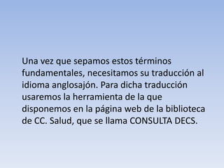 Una vez que sepamos estos términos fundamentales, necesitamos su traducción al idioma anglosajón. Para dicha traducción usaremos la herramienta de la que disponemos en la página web de la biblioteca de CC. Salud, que se llama CONSULTA DECS.