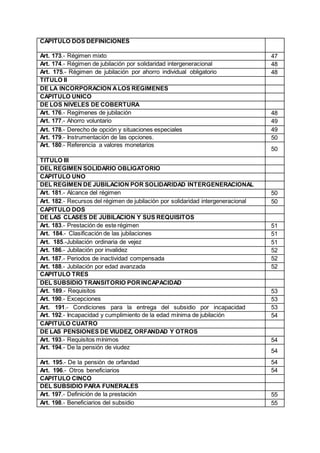 CAPITULO DOS DEFINICIONES
Art. 173.- Régimen mixto 47
Art. 174.- Régimen de jubilación por solidaridad intergeneracional 48
Art. 175.- Régimen de jubilación por ahorro individual obligatorio 48
TITULO II
DE LA INCORPORACION ALOS REGIMENES
CAPITULO UNICO
DE LOS NIVELES DE COBERTURA
Art. 176.- Regímenes de jubilación 48
Art. 177.- Ahorro voluntario 49
Art. 178.- Derecho de opción y situaciones especiales 49
Art. 179.- Instrumentación de las opciones. 50
Art. 180.- Referencia a valores monetarios
50
TITULO III
DEL REGIMEN SOLIDARIO OBLIGATORIO
CAPITULO UNO
DEL REGIMEN DE JUBILACION POR SOLIDARIDAD INTERGENERACIONAL
Art. 181.- Alcance del régimen 50
Art. 182.- Recursos del régimen de jubilación por solidaridad intergeneracional 50
CAPITULO DOS
DE LAS CLASES DE JUBILACION Y SUS REQUISITOS
Art. 183.- Prestación de este régimen 51
Art. 184.- Clasificación de las jubilaciones 51
Art. 185.-Jubilación ordinaria de vejez 51
Art. 186.- Jubilación por invalidez 52
Art. 187.- Periodos de inactividad compensada 52
Art. 188.- Jubilación por edad avanzada 52
CAPITULO TRES
DEL SUBSIDIO TRANSITORIO PORINCAPACIDAD
Art. 189.- Requisitos 53
Art. 190.- Excepciones 53
Art. 191.- Condiciones para la entrega del subsidio por incapacidad 53
Art. 192.- Incapacidad y cumplimiento de la edad mínima de jubilación 54
CAPITULO CUATRO
DE LAS PENSIONES DE VIUDEZ, ORFANDAD Y OTROS
Art. 193.- Requisitos mínimos 54
Art. 194.- De la pensión de viudez
54
Art. 195.- De la pensión de orfandad 54
Art. 196.- Otros beneficiarios 54
CAPITULO CINCO
DEL SUBSIDIO PARA FUNERALES
Art. 197.- Definición de la prestación 55
Art. 198.- Beneficiarios del subsidio 55
 