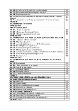 Art. 220.- De la formación de los fondos complementarios 60
Art. 221.- Del registro de los fondos de ahorro voluntario 60
Art. 222.- Depósitos convenidos 60
Art. 223.- Del destino de los aportes excedentes del régimen de ahorro individual
obligatorio
61
Art. 224.- Regulación de los fondos complementarios de ahorro voluntario 61
TITULO VI
DEL REGIMEN DE TRANSICION
CAPITULO UNO
AMBITO DE APLICACIÓN
Art. 225.- Derechos adquiridos 61
Art. 226.- Afiliados con derechos a jubilación 61
Art. 227.- Afiliados mayores de cincuenta años 62
CAPITULO DOS
DEL REGIMEN APLICABLE A LOS AFILIADOS CON DERECHO AJUBILACION
Art. 229.- Jubilación ordinaria por vejez 62
Art. 230.- Mejor base de calculo 62
Art. 231.- Jubilación de trabajadores en actividades insalubres 63
Art. 232.- Revisión periódica de pensiones 63
Art. 233.- Cambios en el régimen prestacional 63
Art. 234.- Mínimo de pensiones y su revalorización 63
Art. 235.- Aumento de pensiones a jubilados y beneficiarios de montepío ferroviario 64
Art. 236.- Decimotercera y decimocuarta pensiones 64
Art. 237.- Financiamiento 64
CAPITULO TRES
DEL REGIMEN APLICABLE A LOS AFILIADOS MENORES DE CINCUENTA
AÑOS
Art. 238.- Prestaciones 64
Art. 239.- Base de cálculo de la pensión 65
Art. 240.- Cuantía de la prestación 65
Art. 241.- Prestación mínima 65
Art. 242.- Prestación máxima 65
Art. 243.- Prestación asistencial 65
TITULO VII
DEL REGISTRO DE HISTORIALABORAL DEL ASEGURADO
CAPITULO UNO NORMAS GENERALES
Art. 244.- Definición 66
Art. 245.- Sujetos pasivos 66
Art. 246.- Derecho de iniciativa del trabajador 66
Art. 247.- Información al trabajador 66
Art. 248.- Observación de la información 66
CAPITULO DOS APLICACIONES
Art. 249.- Determinación del derecho a prestaciones 67
Art. 250.- Determinación de la base de calculo 67
Art. 251.- Contratación de saldos de las cuentas de ahorro 67
CAPITULO TRES
 