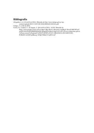 Bibliografía
Abogados,L. d. (10 de 02 de 2014). Obtenido de http://www.trabajo.gob.ec/wp-
content/uploads/2015/11/LEY-DE-SEGURIDAD-SOCIAL.pdf
Código, T. d. (04 de 2016).
Correa, R., Cordero, F., & Vergara, F. (04 de 09 de 2015). LEXIS. Obtenido de
https://www.google.com.ec/url?sa=t&rct=j&q=&esrc=s&source=web&cd=1&ved=0ahUKEwif
weHN1YnNAhXDXB4KHQG6DtUQFggaMAA&url=http%3A%2F%2Fwww.industrias.gob.ec
%2Fwp-content%2Fuploads%2F2015%2F09%2FLEY-ORGANICA-DE-SERVICIO-
PUBLICO-LOSEP.pdf&usg=AFQjCNHdaC53-pBYL1cP
 