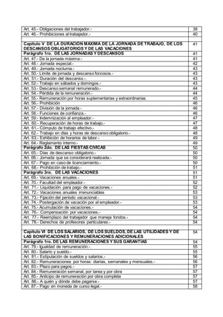 Art. 45.- Obligaciones del trabajador.- 38
Art. 46.- Prohibiciones al trabajador.- 40
Capítulo V DE LA DURACIÓN MÁXIMA DE LA JORNADA DE TRABAJO, DE LOS
DESCANSOS OBLIGATORIOS Y DE LAS VACACIONES
41
Parágrafo 1ro. DE LAS JORNADAS Y DESCANSOS 41
Art. 47.- De la jornada máxima.- 41
Art. 48.- Jornada especial.- 42
Art. 49.- Jornada nocturna.- 43
Art. 50.- Límite de jornada y descanso forzosos.- 43
Art. 51.- Duración del descanso.-. 43
Art. 52.- Trabajo en sábados y domingos.- 43
Art. 53.- Descanso semanal remunerado.- 44
Art. 54.- Pérdida de la remuneración.- 44
Art. 55.- Remuneración por horas suplementarias y extraordinarias 45
Art. 56.- Prohibición 46
Art. 57.- División de la jornada.- 46
Art. 58.- Funciones de confianza.- 46
Art. 59.- Indemnización al empleador.- 47
Art. 60.- Recuperación de horas de trabajo.- 47
Art. 61.- Cómputo de trabajo efectivo.- 48
Art. 62.- Trabajo en días y horas de descanso obligatorio.- 48
Art. 63.- Exhibición de horarios de labor.- 49
Art. 64.- Reglamento interno.- 49
Parágrafo 2do. DE LAS FIESTAS CÍVICAS 50
Art. 65.- Días de descanso obligatorio.- 50
Art. 66.- Jornada que se considerará realizada.- 50
Art. 67.- Pago en caso de licenciamiento.- 50
Art. 68.- Prohibición de trabajo.- 51
Parágrafo 3ro. DE LAS VACACIONES 51
Art. 69.- Vacaciones anuales.- 51
Art. 70.- Facultad del empleador.- 52
Art. 71.- Liquidación para pago de vacaciones.- 52
Art. 72.- Vacaciones anuales irrenunciables 53
Art. 73.- Fijación del período vacacional.- 53
Art. 74.- Postergación de vacación por el empleador.- 53
Art. 75.- Acumulación de vacaciones.- 54
Art. 76.- Compensación por vacaciones.- 54
Art. 77.- Reemplazo del trabajador que maneja fondos.- 54
Art. 78.- Derechos de profesores particulares.- 54
Capítulo VI DE LOS SALARIOS, DE LOS SUELDOS, DE LAS UTILIDADES Y DE
LAS BONIFICACIONES Y REMUNERACIONES ADICIONALES
54
Parágrafo 1ro. DE LAS REMUNERACIONES Y SUS GARANTÍAS 54
Art. 79.- Igualdad de remuneración.- 55
Art. 80.- Salario y sueldo.- 55
Art. 81.- Estipulación de sueldos y salarios.- 56
Art. 82.- Remuneraciones por horas: diarias, semanales y mensuales.- 56
Art. 83.- Plazo para pagos.- 57
Art. 84.- Remuneración semanal, por tarea y por obra 57
Art. 85.- Anticipo de remuneración por obra completa 57
Art. 86.- A quién y dónde debe pagarse.- 57
Art. 87.- Pago en moneda de curso legal.- 58
 