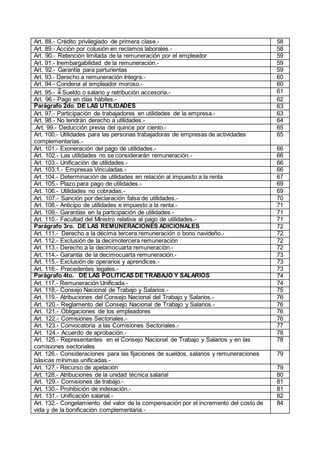 Art. 88.- Crédito privilegiado de primera clase.- 58
Art. 89.- Acción por colusión en reclamos laborales.- 58
Art. 90.- Retención limitada de la remuneración por el empleador 59
Art. 91.- Inembargabilidad de la remuneración.- 59
Art. 92.- Garantía para parturientas 59
Art. 93.- Derecho a remuneración íntegra.- 60
Art. 94.- Condena al empleador moroso.- 60
Art. 95.- Sueldo o salario y retribución accesoria.- 61
Art. 96.- Pago en días hábiles.- 62
Parágrafo 2do. DE LAS UTILIDADES 63
Art. 97.- Participación de trabajadores en utilidades de la empresa.- 63
Art. 98.- No tendrán derecho a utilidades.- 64
.Art. 99.- Deducción previa del quince por ciento.- 65
Art. 100.- Utilidades para las personas trabajadoras de empresas de actividades
complementarias.-
65
Art. 101.- Exoneración del pago de utilidades.- 66
Art. 102.- Las utilidades no se considerarán remuneración.- 66
Art. 103.- Unificación de utilidades.- 66
Art. 103.1.- Empresas Vinculadas.- 66
Art. 104.- Determinación de utilidades en relación al impuesto a la renta 67
Art. 105.- Plazo para pago de utilidades.- 69
Art. 106.- Utilidades no cobradas.- 69
Art. 107.- Sanción por declaración falsa de utilidades.- 70
Art. 108.- Anticipo de utilidades e impuesto a la renta.- 71
Art. 109.- Garantías en la participación de utilidades.- 71
Art. 110.- Facultad del Ministro relativa al pago de utilidades.- 71
Parágrafo 3ro. DE LAS REMUNERACIONES ADICIONALES 72
Art. 111.- Derecho a la décima tercera remuneración o bono navideño.- 72
Art. 112.- Exclusión de la decimotercera remuneración 72
Art. 113.- Derecho a la decimocuarta remuneración.- 72
Art. 114.- Garantía de la decimocuarta remuneración.- 73
Art. 115.- Exclusión de operarios y aprendices.- 73
Art. 116.- Precedentes legales.- 73
Parágrafo 4to. DE LAS POLÍTICAS DE TRABAJO Y SALARIOS 74
Art. 117.- Remuneración Unificada.- 74
Art. 118.- Consejo Nacional de Trabajo y Salarios.- 75
Art. 119.- Atribuciones del Consejo Nacional del Trabajo y Salarios.- 76
Art. 120.- Reglamento del Consejo Nacional de Trabajo y Salarios.- 76
Art. 121.- Obligaciones de los empleadores 76
Art. 122.- Comisiones Sectoriales.- 76
Art. 123.- Convocatoria a las Comisiones Sectoriales.- 77
Art. 124.- Acuerdo de aprobación.- 78
Art. 125.- Representantes en el Consejo Nacional de Trabajo y Salarios y en las
comisiones sectoriales
78
Art. 126.- Consideraciones para las fijaciones de sueldos, salarios y remuneraciones
básicas mínimas unificadas.-
79
Art. 127.- Recurso de apelación 79
Art. 128.- Atribuciones de la unidad técnica salarial 80
Art. 129.- Comisiones de trabajo.- 81
Art. 130.- Prohibición de indexación.- 81
Art. 131.- Unificación salarial.- 82
Art. 132.- Congelamiento del valor de la compensación por el incremento del costo de
vida y de la bonificación complementaria.-
84
 