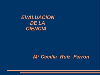  EVALUACION   DE LA   CIENCIA Mª Cecilia  Ruiz Ferrón 