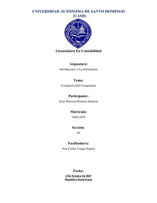 UNIVERSIDAD AUTÓNOMA DE SANTO DOMINGO
(UASD)
Licenciatura En Contabilidad
Asignatura:
Introducción A La Informática
Tema:
Evaluación Del Computador
Participante:
Jarry Harrison Reinoso Bautista
Matricula:
100411655
Sección:
66
Facilitador/a:
José Carlos Vargas Segura
Fecha:
4 De Octubre De 2021
República Dominicana
 