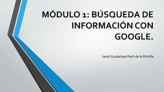 MÓDULO 1: BÚSQUEDA DE
INFORMACIÓN CON
GOOGLE.
Janet Guadalupe Pech de la Portilla
 