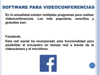 SOFTWARE PARA VIDEOCONFERENCIAS
En la actualidad existen múltiples programas para realizar
videoconferencias. Los más populares, sencillos y
gratuitos son:
Facebook.
Esta red social ha incorporado esta funcionalidad para
posibilitar el encuentro en tiempo real a través de la
videocámara y el micrófono.
 