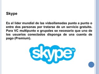 Skype
Es el líder mundial de las videollamadas punto a punto o
entre dos personas por tratarse de un servicio gratuito.
Para VC multipunto o grupales se necesario que uno de
los usuarios conectados disponga de una cuenta de
pago (Premium).
 