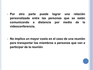  Por otro parte puede lograr una relación
personalizada entre las personas que se están
comunicando a distancia por medio de la
videoconferencia.
 No implica un mayor costo en el caso de una reunión
para transportar los miembros o personas que van a
participar de la reunión.
 