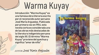 Warma Kuyay
AUTOR: José María Arguedas
Introducción: "Warma Kuyay" es
una famosa obra literaria escrita
por el reconocido autor peruano
José María Arguedas. Publicada
por primera vez en 1954, esta
novela corta es considerada una
de las obras más destacadas de
la literatura indigenista peruana
del siglo XX. El término "Warma
Kuyay" proviene del quechua y
significa "amor de niño".
 