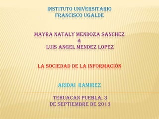 INSTITUTO UNIVERSITARIO
FRANCISCO UGALDE
MAYRA NATALY MENDOZA SANCHEZ
&
LUIS ANGEL MENDEZ LOPEZ
LA SOCIEDAD DE LA INFORMACIÓN
ARIDAI RAMIREZ
TEHUACAN PUEBLA, 3
DE SEPTIEMBRE DE 2013
 