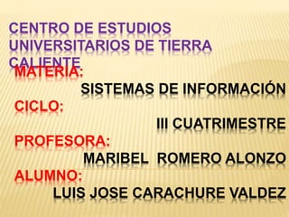 CENTRO DE ESTUDIOS
UNIVERSITARIOS DE TIERRA
CALIENTE
MATERIA:
SISTEMAS DE INFORMACIÓN
CICLO:
III CUATRIMESTRE
PROFESORA:
MARIBEL ROMERO ALONZO
ALUMNO:
LUIS JOSE CARACHURE VALDEZ
 