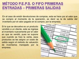 MÉTODO P.E.P.S. O FIFO PRIMERAS
ENTRADAS – PRIMERAS SALIDAS
En el caso de existir devoluciones de compras, esta se hace por el valor que
se compro al momento de la operación, es decir se la de salida del
inventario por el valor pagado en la compra. por la empresa.
Si lo que se devuelve es un producto
vendido a un cliente, este se ingresa
al inventario nuevamente por el valor
en que se vendió, pues se supone
que cuando se hizo la venta, esos
productos se les asigno un costo de
salida según el método de valuación
de inventarios manejado por la
empresa.
 