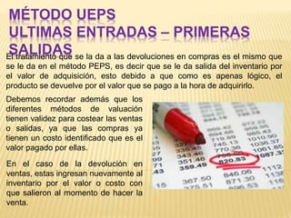 MÉTODO UEPS
ULTIMAS ENTRADAS – PRIMERAS
SALIDASEl tratamiento que se la da a las devoluciones en compras es el mismo que
se le da en el método PEPS, es decir que se le da salida del inventario por
el valor de adquisición, esto debido a que como es apenas lógico, el
producto se devuelve por el valor que se pago a la hora de adquirirlo.
Debemos recordar además que los
diferentes métodos de valuación
tienen validez para costear las ventas
o salidas, ya que las compras ya
tienen un costo identificado que es el
valor pagado por ellas.
En el caso de la devolución en
ventas, estas ingresan nuevamente al
inventario por el valor o costo con
que salieron al momento de hacer la
venta.
 
