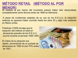 MÉTODO RETAIL (MÉTODO AL POR
MENOR)
El método al por menor del inventario parece haber sido desarrollado
completamente como técnica antes de 1890 en Alemania
A pesar de incidencias aisladas de su uso en los E.E.U.U. la adopción
extensa no aparece haber ocurrido hasta los años 20 y algo más adelante
en Reino Unido.
Friedman (1929) divulga que la
adopción del método al retail en
almacenes grandes de los E.E.U.U.
ocurrió durante el período 1920-1925.
El índice de la adopción era
rápido, aumentando de un puñado de
almacenes en 1920 al casi 70% antes
de 1927. .
 