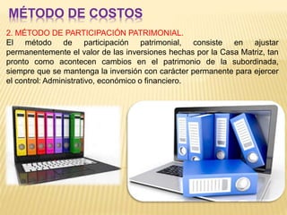 MÉTODO DE COSTOS
2. MÉTODO DE PARTICIPACIÓN PATRIMONIAL.
El método de participación patrimonial, consiste en ajustar
permanentemente el valor de las inversiones hechas por la Casa Matriz, tan
pronto como acontecen cambios en el patrimonio de la subordinada,
siempre que se mantenga la inversión con carácter permanente para ejercer
el control: Administrativo, económico o financiero.
 