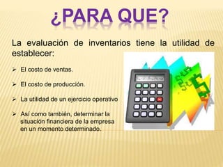 ¿PARA QUE?
La evaluación de inventarios tiene la utilidad de
establecer:
 El costo de ventas.
 El costo de producción.
 La utilidad de un ejercicio operativo
 Así como también, determinar la
situación financiera de la empresa
en un momento determinado.
 