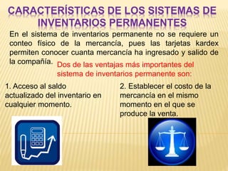 CARACTERÍSTICAS DE LOS SISTEMAS DE
INVENTARIOS PERMANENTES
En el sistema de inventarios permanente no se requiere un
conteo físico de la mercancía, pues las tarjetas kardex
permiten conocer cuanta mercancía ha ingresado y salido de
la compañía. Dos de las ventajas más importantes del
sistema de inventarios permanente son:
1. Acceso al saldo
actualizado del inventario en
cualquier momento.
2. Establecer el costo de la
mercancía en el mismo
momento en el que se
produce la venta.
 
